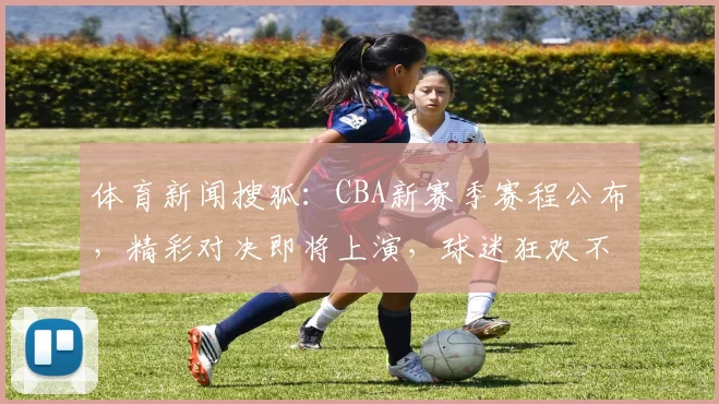 体育新闻搜狐：CBA新赛季赛程公布，精彩对决即将上演，球迷狂欢不止，热议不断，三大焦点不容错过