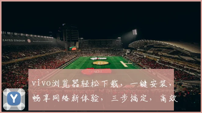 vivo浏览器轻松下载，一键安装，畅享网络新体验，三步搞定，高效便捷