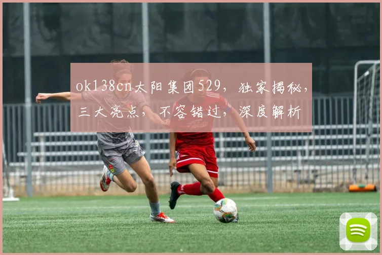 ok138cn太阳集团529，独家揭秘，三大亮点，不容错过，深度解析
