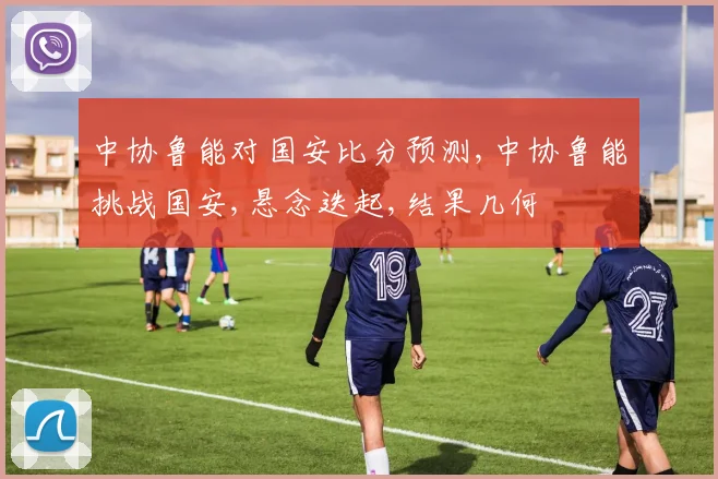 中协鲁能对国安比分预测,中协鲁能挑战国安,悬念迭起,结果几何