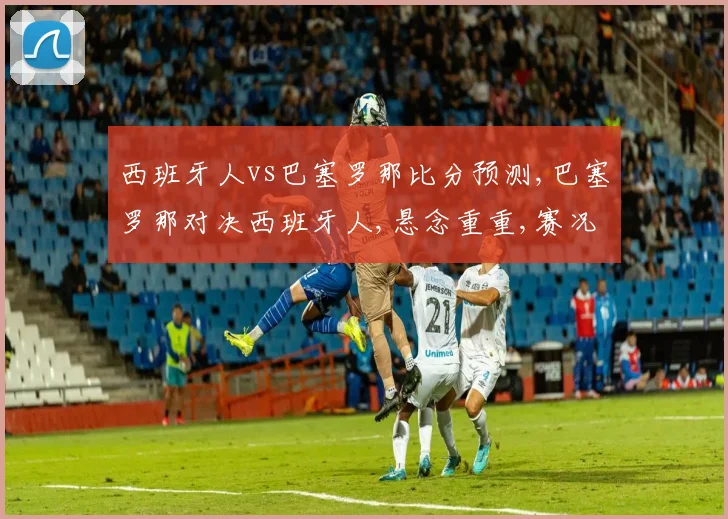 西班牙人vs巴塞罗那比分预测,巴塞罗那对决西班牙人,悬念重重,赛况预测引热议,谁将问鼎